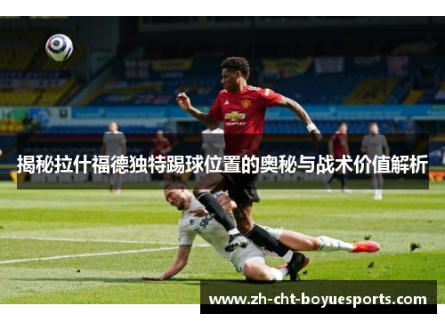 揭秘拉什福德独特踢球位置的奥秘与战术价值解析