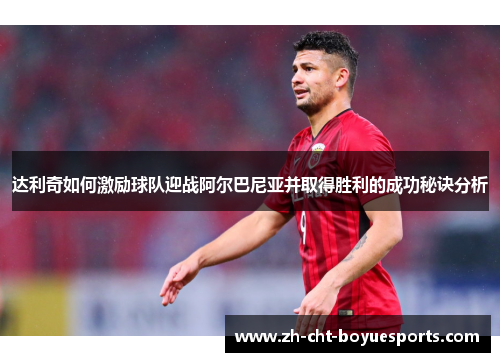 达利奇如何激励球队迎战阿尔巴尼亚并取得胜利的成功秘诀分析