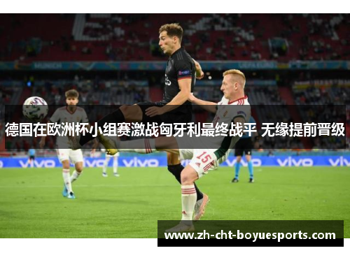 德国在欧洲杯小组赛激战匈牙利最终战平 无缘提前晋级