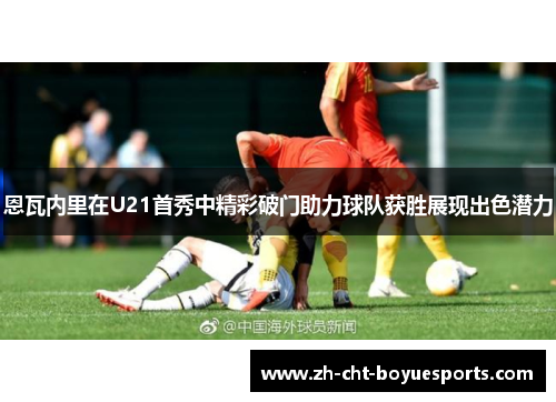 恩瓦内里在U21首秀中精彩破门助力球队获胜展现出色潜力 恩瓦内里在U21首秀中精彩破门助力球队获胜展现出色潜力
