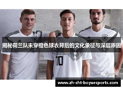 揭秘荷兰队未穿橙色球衣背后的文化象征与深层原因