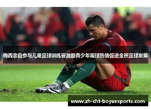 梅西亲自参与儿童足球训练营激励青少年踢球热情促进全民足球发展 梅西亲自参与儿童足球训练营激励青少年踢球热情促进全民足球发展