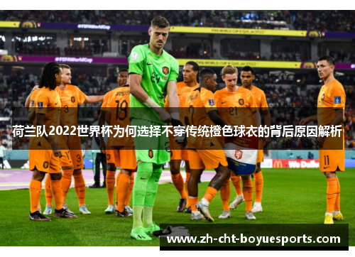 荷兰队2022世界杯为何选择不穿传统橙色球衣的背后原因解析