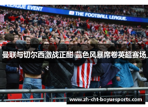 曼联与切尔西激战正酣 蓝色风暴席卷英超赛场