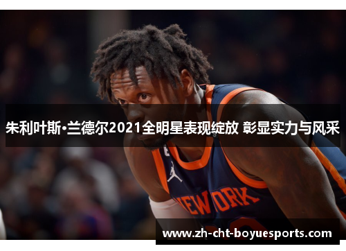 朱利叶斯·兰德尔2021全明星表现绽放 彰显实力与风采 朱利叶斯·兰德尔2021全明星表现绽放 彰显实力与风采