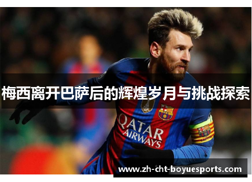 梅西离开巴萨后的辉煌岁月与挑战探索 梅西离开巴萨后的辉煌岁月与挑战探索