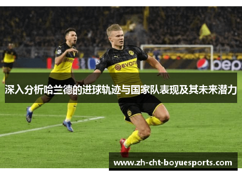 深入分析哈兰德的进球轨迹与国家队表现及其未来潜力 深入分析哈兰德的进球轨迹与国家队表现及其未来潜力