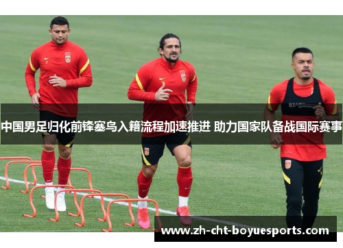 中国男足归化前锋塞鸟入籍流程加速推进 助力国家队备战国际赛事