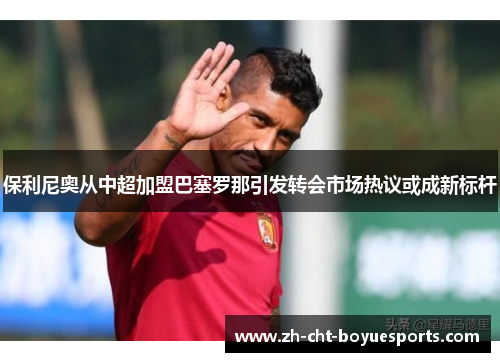 保利尼奥从中超加盟巴塞罗那引发转会市场热议或成新标杆 保利尼奥从中超加盟巴塞罗那引发转会市场热议或成新标杆
