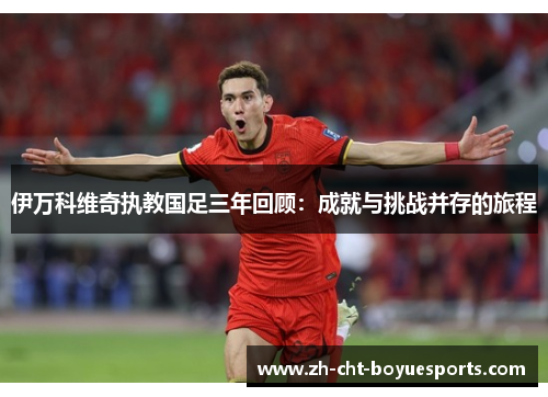 伊万科维奇执教国足三年回顾:成就与挑战并存的旅程 伊万科维奇执教国足三年回顾:成就与挑战并存的旅程